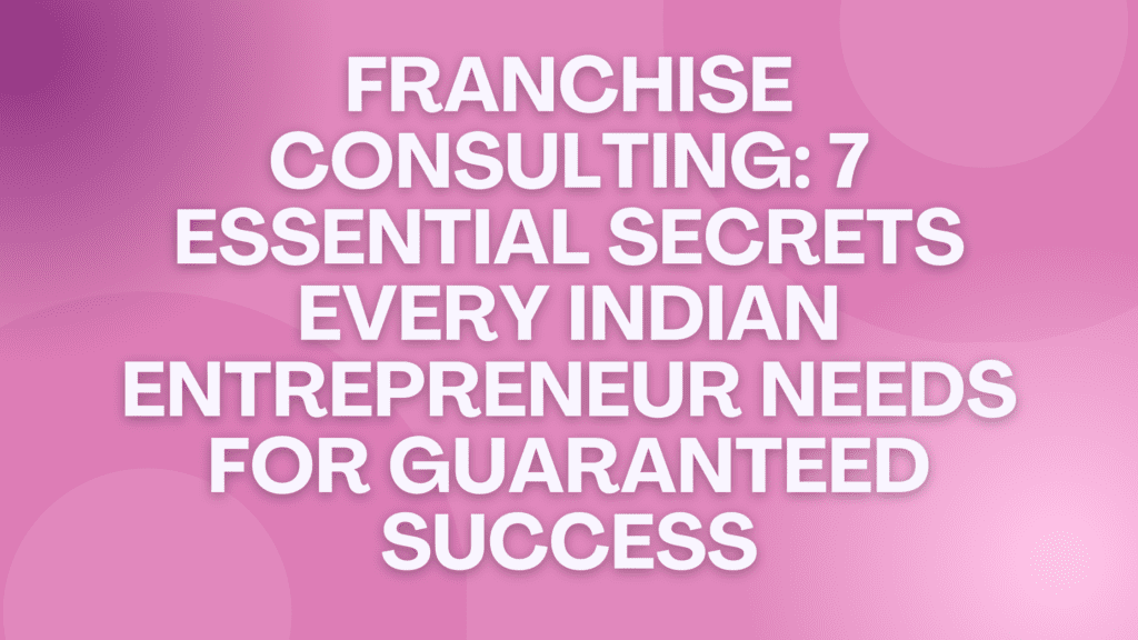 Franchise Consulting: 7 Essential Secrets Every Indian Entrepreneur Needs for Guaranteed Success